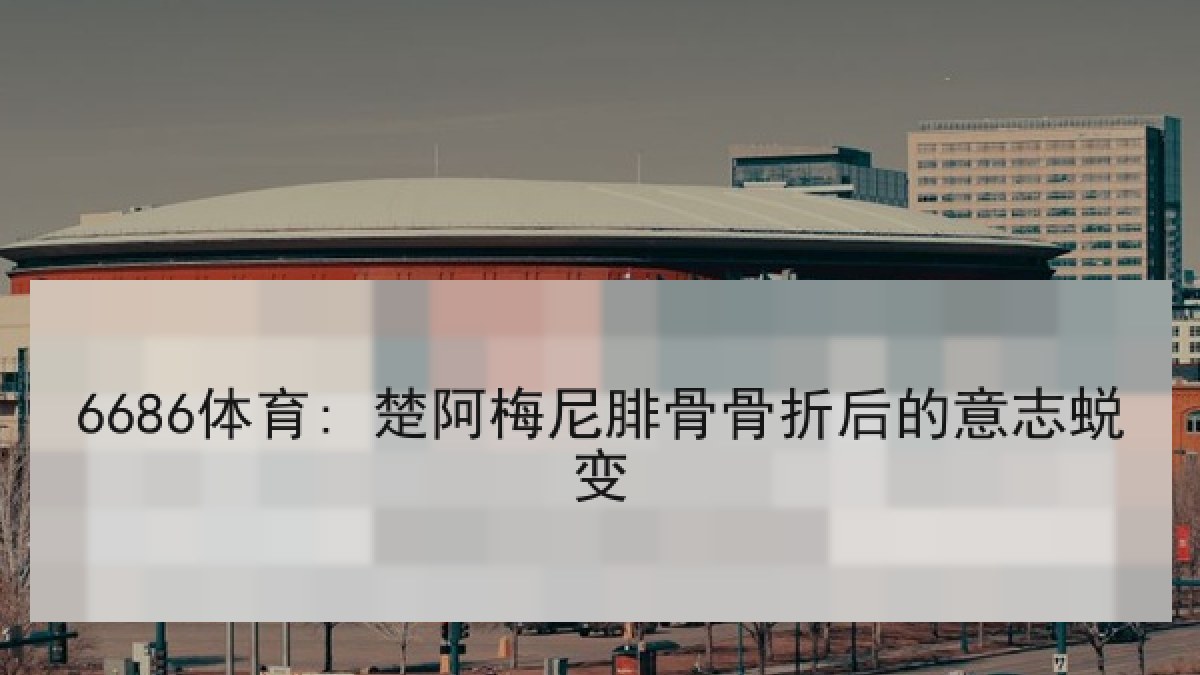 6686体育: 楚阿梅尼腓骨骨折后的意志蜕变 6686体育: 楚阿梅尼腓骨骨折后的意志蜕变